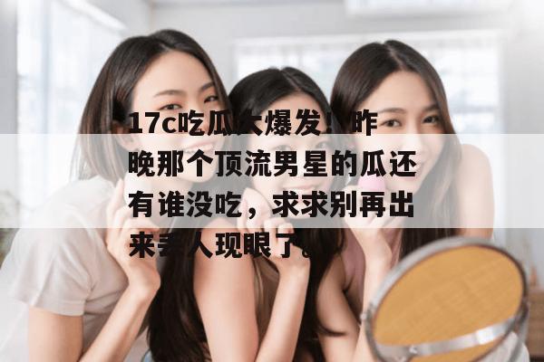 17c吃瓜大爆发！昨晚那个顶流男星的瓜还有谁没吃，求求别再出来丢人现眼了。