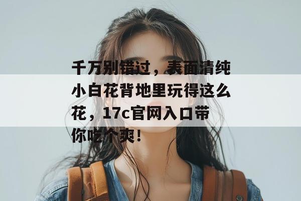 千万别错过,表面清纯小白花背地里玩得这么花,17c官网入口带你吃个爽! 千万别错过,表面清纯小白花背地里玩得这么花,17c官网入口带你吃个爽!