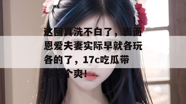 这回真洗不白了，表面恩爱夫妻实际早就各玩各的了，17c吃瓜带你吃个爽！