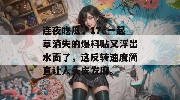连夜吃瓜，17c一起草消失的爆料贴又浮出水面了，这反转速度简直让人头皮发麻。