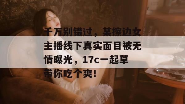千万别错过，某擦边女主播线下真实面目被无情曝光，17c一起草带你吃个爽！