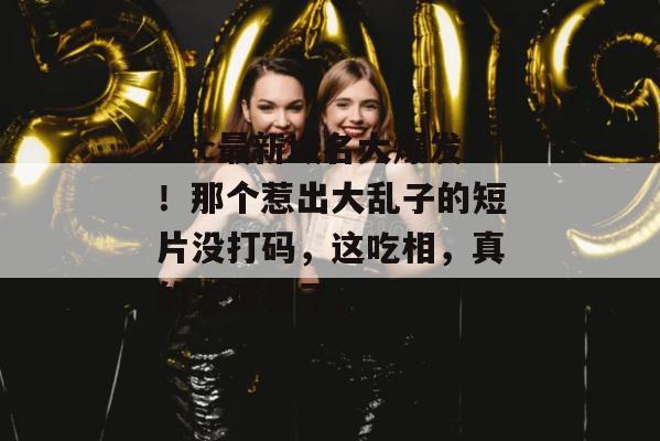 17c最新域名大爆发！那个惹出大乱子的短片没打码，这吃相，真的太难看了。