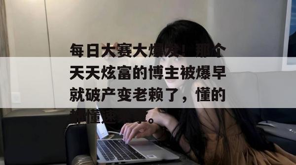 每日大赛大爆发！那个天天炫富的博主被爆早就破产变老赖了，懂的都懂速来拿。