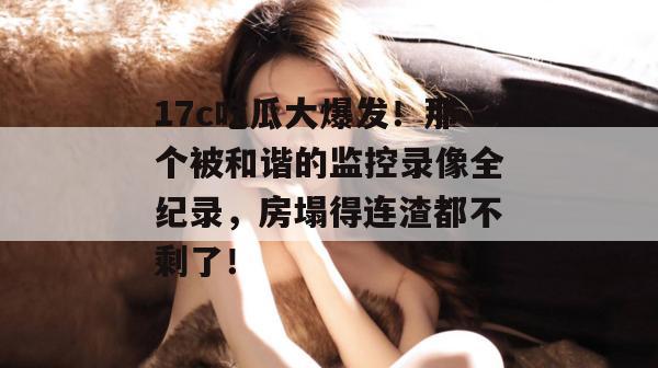 17c吃瓜大爆发!那个被和谐的监控录像全纪录,房塌得连渣都不剩了! 17c吃瓜大爆发!那个被和谐的监控录像全纪录,房塌得连渣都不剩了!