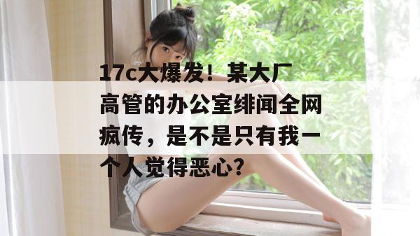 17c大爆发！某大厂高管的办公室绯闻全网疯传，是不是只有我一个人觉得恶心？