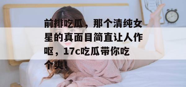 前排吃瓜，那个清纯女星的真面目简直让人作呕，17c吃瓜带你吃个爽！