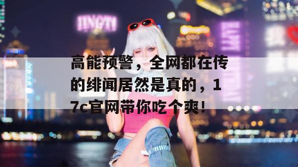 高能预警，全网都在传的绯闻居然是真的，17c官网带你吃个爽！