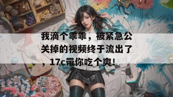 我滴个乖乖，被紧急公关掉的视频终于流出了，17c带你吃个爽！