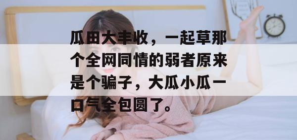 瓜田大丰收，一起草那个全网同情的弱者原来是个骗子，大瓜小瓜一口气全包圆了。