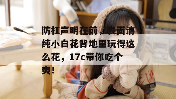 防杠声明在前，表面清纯小白花背地里玩得这么花，17c带你吃个爽！