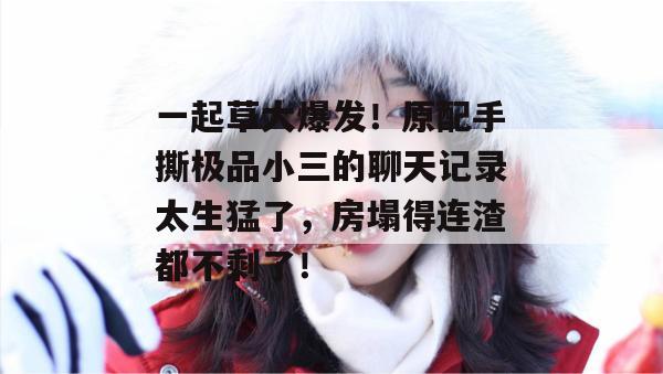 一起草大爆发！原配手撕极品小三的聊天记录太生猛了，房塌得连渣都不剩了！