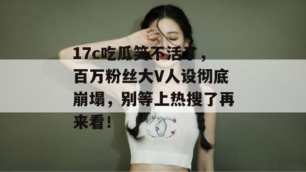 17c吃瓜笑不活了，百万粉丝大V人设彻底崩塌，别等上热搜了再来看！