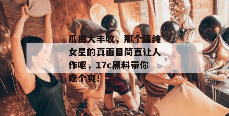 瓜田大丰收，那个清纯女星的真面目简直让人作呕，17c黑料带你吃个爽！