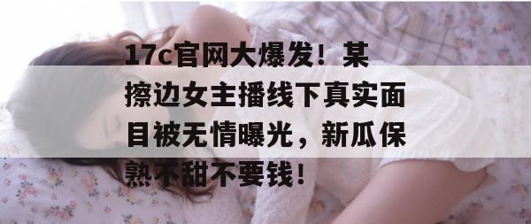 17c官网大爆发！某擦边女主播线下真实面目被无情曝光，新瓜保熟不甜不要钱！