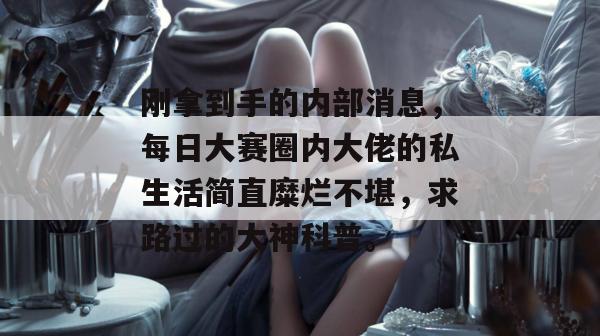刚拿到手的内部消息，每日大赛圈内大佬的私生活简直糜烂不堪，求路过的大神科普。