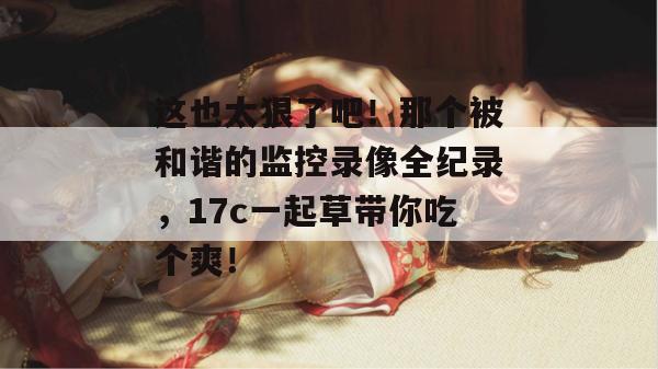 这也太狠了吧！那个被和谐的监控录像全纪录，17c一起草带你吃个爽！