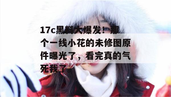 17c黑料大爆发！那个一线小花的未修图原件曝光了，看完真的气死我了。
