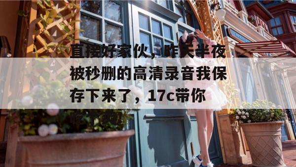 直接好家伙，昨天半夜被秒删的高清录音我保存下来了，17c带你吃个爽！