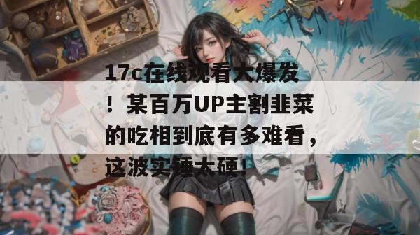 17c在线观看大爆发！某百万UP主割韭菜的吃相到底有多难看，这波实锤太硬！