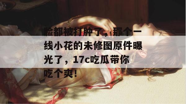 脸都被打肿了,那个一线小花的未修图原件曝光了,17c吃瓜带你吃个爽! 脸都被打肿了,那个一线小花的未修图原件曝光了,17c吃瓜带你吃个爽!