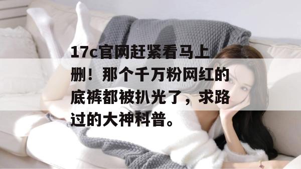 17c官网赶紧看马上删！那个千万粉网红的底裤都被扒光了，求路过的大神科普。