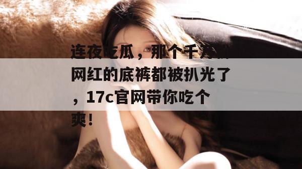 连夜吃瓜，那个千万粉网红的底裤都被扒光了，17c官网带你吃个爽！
