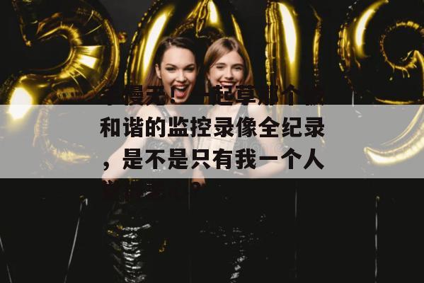 手慢无！一起草那个被和谐的监控录像全纪录，是不是只有我一个人觉得恶心？
