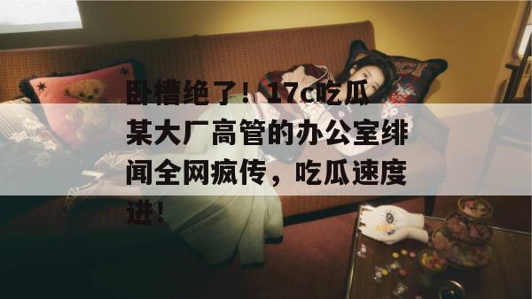卧槽绝了！17c吃瓜某大厂高管的办公室绯闻全网疯传，吃瓜速度进！