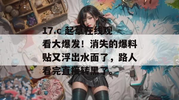 17.c 起草在线观看大爆发！消失的爆料贴又浮出水面了，路人看完直接转黑了。