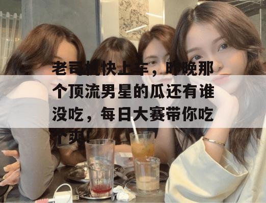 老司机快上车,昨晚那个顶流男星的瓜还有谁没吃,每日大赛带你吃个爽! 老司机快上车,昨晚那个顶流男星的瓜还有谁没吃,每日大赛带你吃个爽!