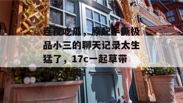连夜吃瓜，原配手撕极品小三的聊天记录太生猛了，17c一起草带你吃个爽！