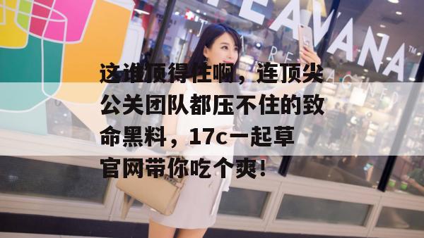 这谁顶得住啊，连顶尖公关团队都压不住的致命黑料，17c一起草官网带你吃个爽！
