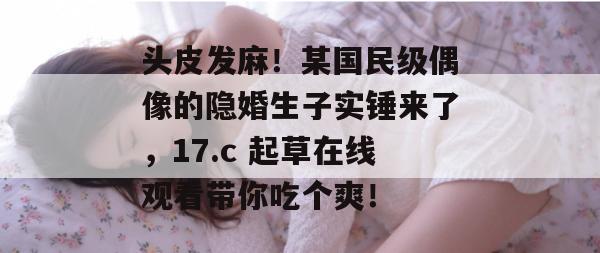 头皮发麻！某国民级偶像的隐婚生子实锤来了，17.c 起草在线观看带你吃个爽！