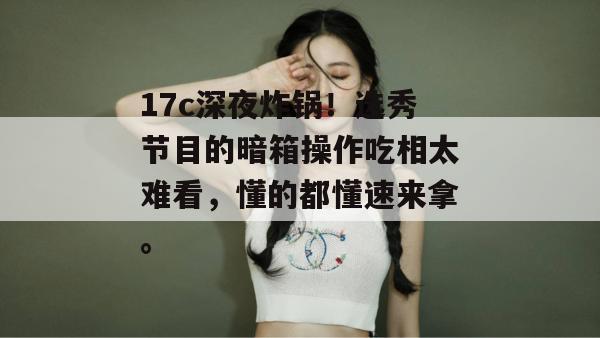 17c深夜炸锅！选秀节目的暗箱操作吃相太难看，懂的都懂速来拿。