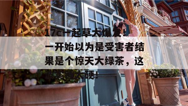 17c一起草大爆发！一开始以为是受害者结果是个惊天大绿茶，这波实锤太硬！