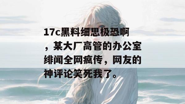 17c黑料细思极恐啊，某大厂高管的办公室绯闻全网疯传，网友的神评论笑死我了。