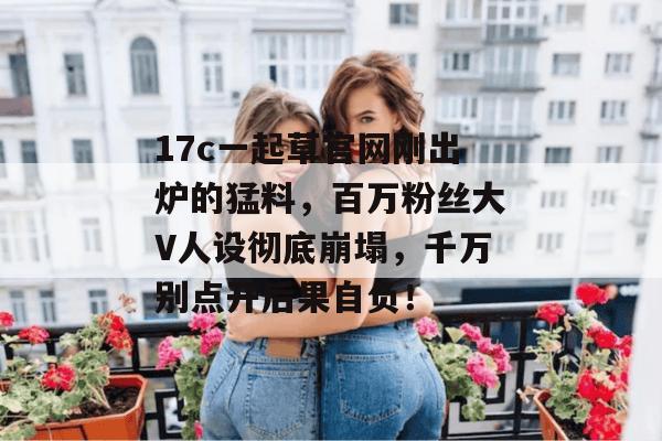 17c一起草官网刚出炉的猛料，百万粉丝大V人设彻底崩塌，千万别点开后果自负！