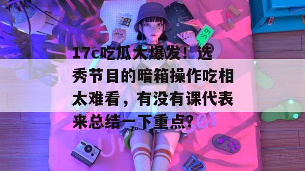 17c吃瓜大爆发！选秀节目的暗箱操作吃相太难看，有没有课代表来总结一下重点？
