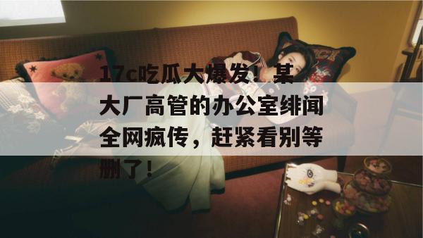 17c吃瓜大爆发！某大厂高管的办公室绯闻全网疯传，赶紧看别等删了！