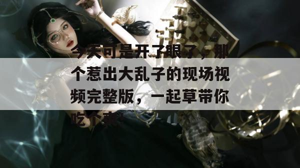 今天可是开了眼了，那个惹出大乱子的现场视频完整版，一起草带你吃个爽！
