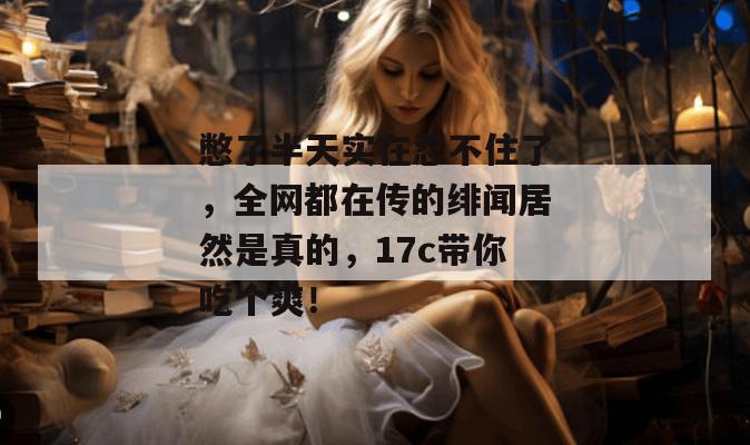 憋了半天实在忍不住了，全网都在传的绯闻居然是真的，17c带你吃个爽！
