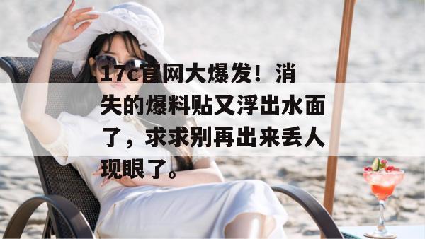 17c官网大爆发！消失的爆料贴又浮出水面了，求求别再出来丢人现眼了。