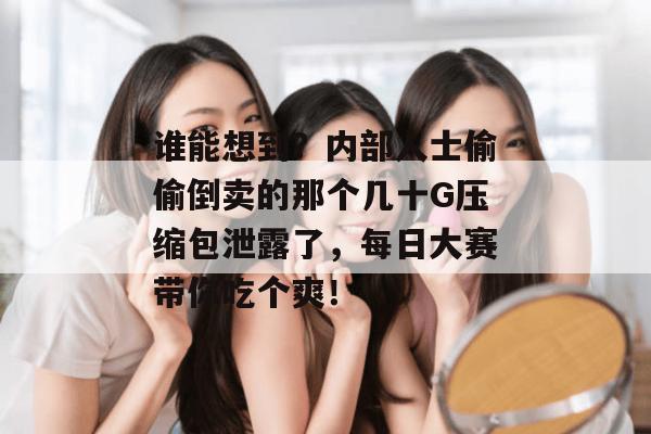 谁能想到？内部人士偷偷倒卖的那个几十G压缩包泄露了，每日大赛带你吃个爽！