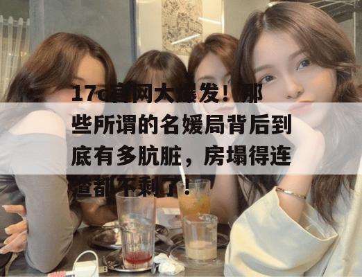 17c官网大爆发!那些所谓的名媛局背后到底有多肮脏,房塌得连渣都不剩了! 17c官网大爆发!那些所谓的名媛局背后到底有多肮脏,房塌得连渣都不剩了!